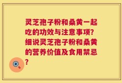 灵芝孢子粉和桑黄一起吃的功效与注意事项？细说灵芝孢子粉和桑黄的营养价值及食用禁忌？
