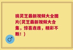 摘灵芝最新视频大全图片(灵芝最新视频大合集，惊喜连连，精彩不断！)