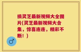 摘灵芝最新视频大全图片(灵芝最新视频大合集，惊喜连连，精彩不断！)