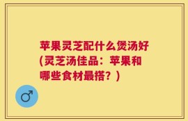 苹果灵芝配什么煲汤好(灵芝汤佳品：苹果和哪些食材最搭？)