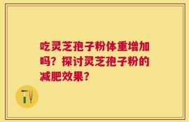 吃灵芝孢子粉体重增加吗？探讨灵芝孢子粉的减肥效果？