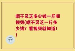 晒干灵芝多少钱一斤呢视频(晒干灵芝一斤多少钱？看视频就知道！)