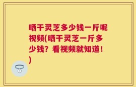晒干灵芝多少钱一斤呢视频(晒干灵芝一斤多少钱？看视频就知道！)