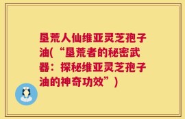 垦荒人仙维亚灵芝孢子油(“垦荒者的秘密武器：探秘维亚灵芝孢子油的神奇功效”)