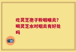 吃灵芝孢子粉咽喉炎？喝灵芝水对咽炎有好处吗