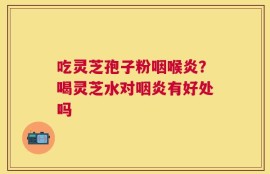 吃灵芝孢子粉咽喉炎？喝灵芝水对咽炎有好处吗