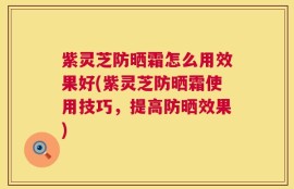 紫灵芝防晒霜怎么用效果好(紫灵芝防晒霜使用技巧，提高防晒效果)