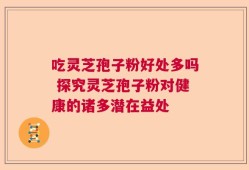 吃灵芝孢子粉好处多吗 探究灵芝孢子粉对健康的诸多潜在益处