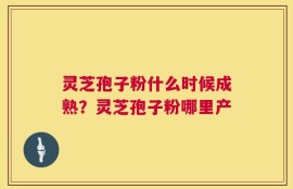 灵芝孢子粉什么时候成熟？灵芝孢子粉哪里产