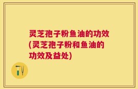 灵芝孢子粉鱼油的功效(灵芝孢子粉和鱼油的功效及益处)