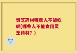 灵芝药材哪些人不能吃呢(哪些人不能食用灵芝药材？)