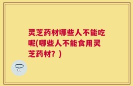 灵芝药材哪些人不能吃呢(哪些人不能食用灵芝药材？)