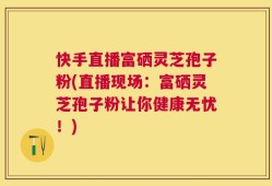 快手直播富硒灵芝孢子粉(直播现场：富硒灵芝孢子粉让你健康无忧！)