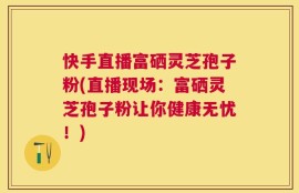 快手直播富硒灵芝孢子粉(直播现场：富硒灵芝孢子粉让你健康无忧！)