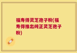 福寿得灵芝孢子粉(福寿得推出纯正灵芝孢子粉)
