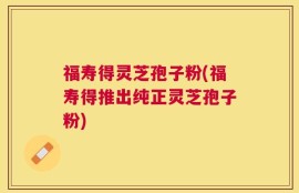 福寿得灵芝孢子粉(福寿得推出纯正灵芝孢子粉)