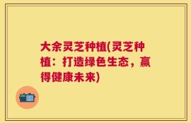 大余灵芝种植(灵芝种植：打造绿色生态，赢得健康未来)
