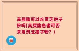 高尿酸可以吃灵芝孢子粉吗(高尿酸患者可否食用灵芝孢子粉？)