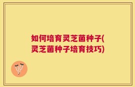 如何培育灵芝菌种子(灵芝菌种子培育技巧)