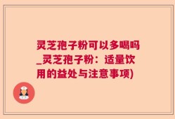灵芝孢子粉可以多喝吗_灵芝孢子粉：适量饮用的益处与注意事项)