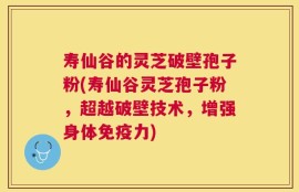 寿仙谷的灵芝破壁孢子粉(寿仙谷灵芝孢子粉，超越破壁技术，增强身体免疫力)
