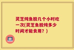 灵芝炖鱼胶几个小时吃一次(灵芝鱼胶炖多少时间才能食用？)