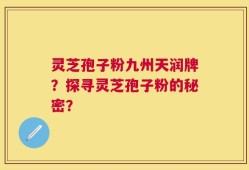 灵芝孢子粉九州天润牌？探寻灵芝孢子粉的秘密？