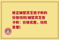 修正破壁灵芝孢子粉的价格功效(破壁灵芝孢子粉：价格实惠，功效显著)