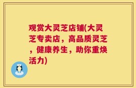 观赏大灵芝店铺(大灵芝专卖店，高品质灵芝，健康养生，助你重焕活力)