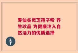 寿仙谷灵芝孢子粉 养生珍品 为健康注入自然活力的优质选择