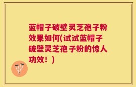 蓝帽子破壁灵芝孢子粉效果如何(试试蓝帽子破壁灵芝孢子粉的惊人功效！)