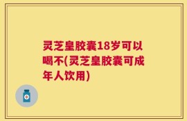 灵芝皇胶囊18岁可以喝不(灵芝皇胶囊可成年人饮用)