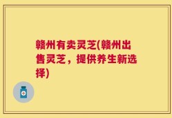 赣州有卖灵芝(赣州出售灵芝，提供养生新选择)