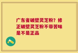 广东省破壁灵芝粉？修正破壁灵芝粉不带苦味是不是正品