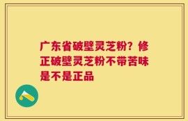 广东省破壁灵芝粉？修正破壁灵芝粉不带苦味是不是正品