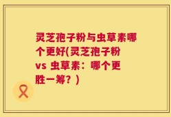 灵芝孢子粉与虫草素哪个更好(灵芝孢子粉 vs 虫草素：哪个更胜一筹？)