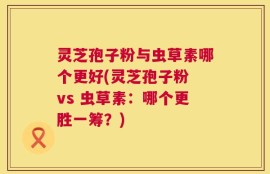 灵芝孢子粉与虫草素哪个更好(灵芝孢子粉 vs 虫草素：哪个更胜一筹？)