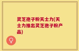 灵芝孢子粉天士力(天士力推出灵芝孢子粉产品)