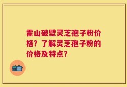 霍山破壁灵芝孢子粉价格？了解灵芝孢子粉的价格及特点？