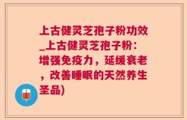 上古健灵芝孢子粉功效_上古健灵芝孢子粉：增强免疫力，延缓衰老，改善睡眠的天然养生圣品)