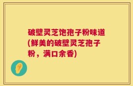 破壁灵芝饱孢子粉味道(鲜美的破壁灵芝孢子粉，满口余香)