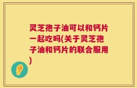 灵芝孢子油可以和钙片一起吃吗(关于灵芝孢子油和钙片的联合服用)