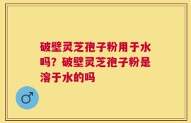 破壁灵芝孢子粉用于水吗？破壁灵芝孢子粉是溶于水的吗