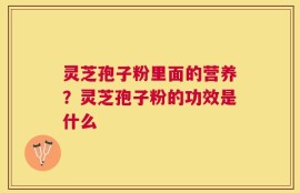 灵芝孢子粉里面的营养？灵芝孢子粉的功效是什么