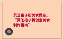 灵芝孢子粉美食做法_“灵芝孢子粉创意美食制作指南”