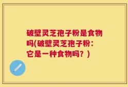 破壁灵芝孢子粉是食物吗(破壁灵芝孢子粉：它是一种食物吗？)