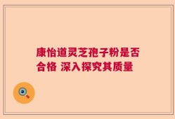 康怡道灵芝孢子粉是否合格 深入探究其质量