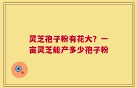 灵芝孢子粉有花大？一亩灵芝能产多少孢子粉