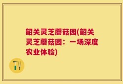韶关灵芝蘑菇园(韶关灵芝蘑菇园：一场深度农业体验)