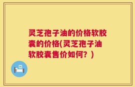 灵芝孢子油的价格软胶囊的价格(灵芝孢子油软胶囊售价如何？)